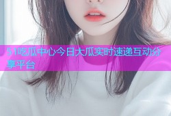 51吃瓜中心今日大瓜实时速递互动分享平台