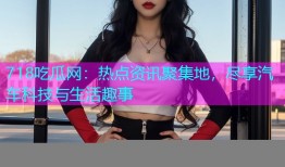 718吃瓜网：热点资讯聚集地，尽享汽车科技与生活趣事