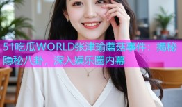 51吃瓜WORLD张津瑜蘑菇事件：揭秘隐秘八卦，深入娱乐圈内幕