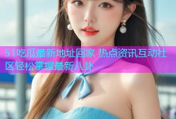 51吃瓜最新地址回家 热点资讯互动社区轻松掌握最新八卦