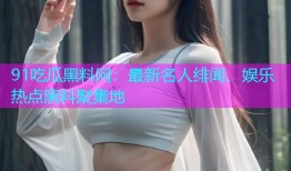 91吃瓜黑料网：最新名人绯闻、娱乐热点黑料聚集地