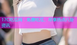 17C吃瓜网 - 免费吃瓜，尽享热点八卦资讯