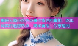 揭秘云南小伙热点事件背后的真相：吃瓜网实时追踪热点，揭秘真相，分享趣闻