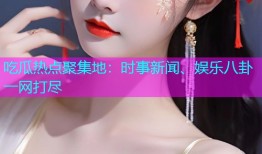 吃瓜热点聚集地：时事新闻、娱乐八卦一网打尽