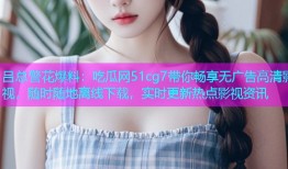 吕总警花爆料：吃瓜网51cg7带你畅享无广告高清影视，随时随地离线下载，实时更新热点影视资讯