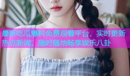 最新吃瓜爆料免费观看平台，实时更新热点新闻，随时随地畅享娱乐八卦