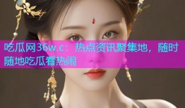 吃瓜网36w.c：热点资讯聚集地，随时随地吃瓜看热闹