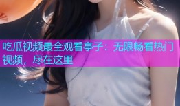吃瓜视频最全观看亭子：无限畅看热门视频，尽在这里