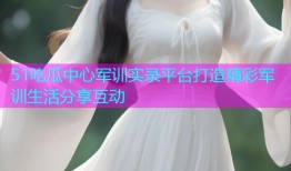 51吃瓜中心军训实录平台打造精彩军训生活分享互动