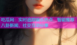 吃瓜网：实时追踪娱乐热点，智能推荐八卦新闻，社交互动分享