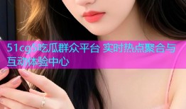 51cg5吃瓜群众平台 实时热点聚合与互动体验中心