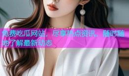 免费吃瓜网站，尽享热点资讯，随时随地了解最新动态