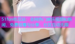 51fun吃瓜站：全网热门娱乐视频和新闻，免费观看与分享，社区互动无限