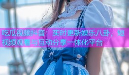 吃瓜视频抖音：实时更新娱乐八卦，短视频观看与互动分享一体化平台