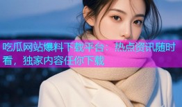 吃瓜网站爆料下载平台：热点资讯随时看，独家内容任你下载