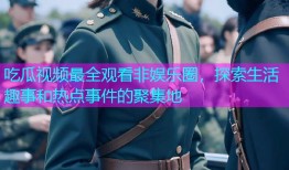 吃瓜视频最全观看非娱乐圈，探索生活趣事和热点事件的聚集地