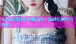 吃瓜视频最全观看讲座，随时随地学习新知