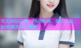 吃瓜网站在线：热点新闻、娱乐八卦、时尚潮流尽在掌握