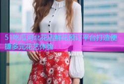51吃瓜河北花店鲜花预订平台打造便捷多元花艺体验