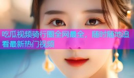 吃瓜视频骑行圈全网最全，随时随地追看最新热门视频