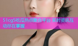 51cg5吃瓜热点聚合平台 实时资讯互动尽在掌握