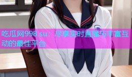 吃瓜网998.su：尽享实时直播与丰富互动的最佳平台