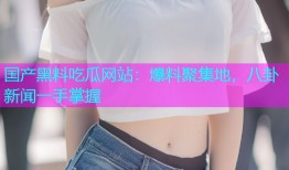 国产黑料吃瓜网站：爆料聚集地，八卦新闻一手掌握