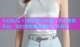 今日吃瓜-51朝阳群众往期：热点聚焦平台，实时更新最劲爆的八卦新闻