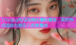 17ccgcg吃瓜网黑料爆料蘑菇：实时热点追踪与娱乐八卦聚集地