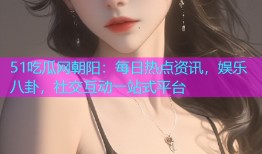 51吃瓜网朝阳：每日热点资讯，娱乐八卦，社交互动一站式平台