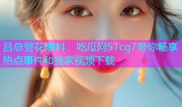 吕总警花爆料：吃瓜网51cg7带你畅享热点事件和独家视频下载