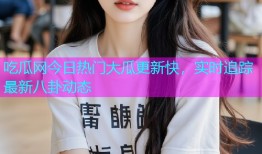 吃瓜网今日热门大瓜更新快，实时追踪最新八卦动态