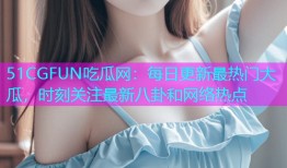 51CGFUN吃瓜网：每日更新最热门大瓜，时刻关注最新八卦和网络热点