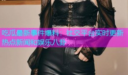 吃瓜最新事件爆料：社交平台实时更新热点新闻和娱乐八卦