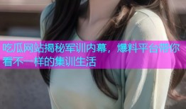 吃瓜网站揭秘军训内幕，爆料平台带你看不一样的集训生活