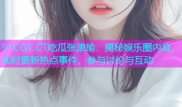 51CG1.CT吃瓜张津瑜：揭秘娱乐圈内幕，实时更新热点事件，参与讨论与互动