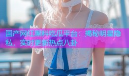 国产网红黑料吃瓜平台：揭秘明星隐私，实时更新热点八卦