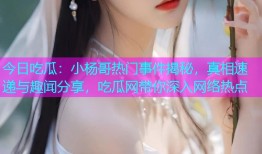 今日吃瓜：小杨哥热门事件揭秘，真相速递与趣闻分享，吃瓜网带你深入网络热点