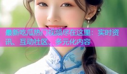 最新吃瓜热门视频尽在这里：实时资讯、互动社区、多元化内容