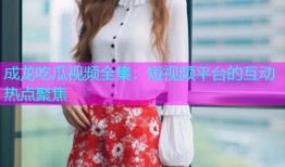 成龙吃瓜视频全集：短视频平台的互动热点聚焦