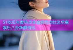 51吃瓜年度热点全追踪互动社区尽享娱乐八卦新鲜资讯