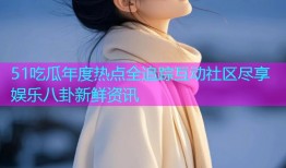 51吃瓜年度热点全追踪互动社区尽享娱乐八卦新鲜资讯