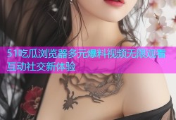 51吃瓜浏览器多元爆料视频无限观看互动社交新体验