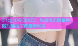 51cg10今日吃瓜：热点资讯聚集地，随时随地了解最新动态