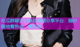 吃瓜群聊天记录及视频分享平台：随时随地看热点，享互动