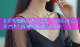 北京朝阳群众热心吃瓜：51吃瓜平台实时热点新闻推送与社交互动