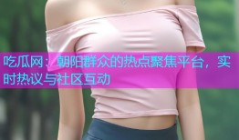吃瓜网：朝阳群众的热点聚焦平台，实时热议与社区互动