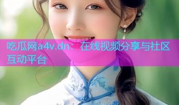 吃瓜网a4v.dn：在线视频分享与社区互动平台