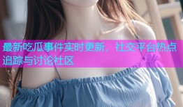 最新吃瓜事件实时更新，社交平台热点追踪与讨论社区