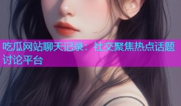吃瓜网站聊天记录：社交聚焦热点话题讨论平台